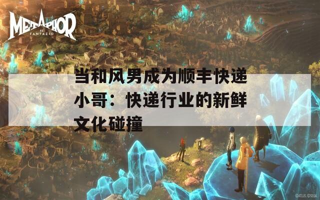 当和风男成为顺丰快递小哥：快递行业的新鲜文化碰撞