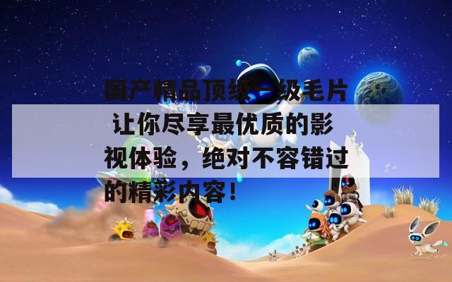 国产精品顶级一级毛片 让你尽享最优质的影视体验，绝对不容错过的精彩内容！