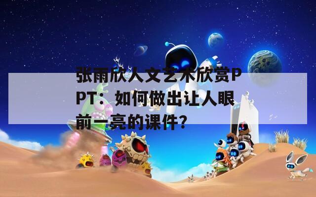 张雨欣人文艺术欣赏PPT：如何做出让人眼前一亮的课件？