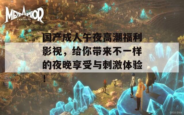 国产成人午夜高潮福利影视，给你带来不一样的夜晚享受与刺激体验！