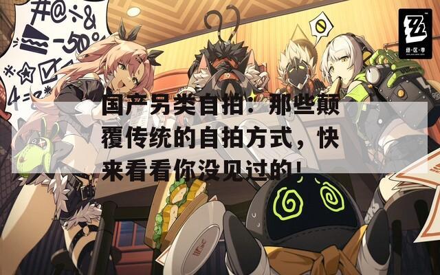 国产另类自拍：那些颠覆传统的自拍方式，快来看看你没见过的！