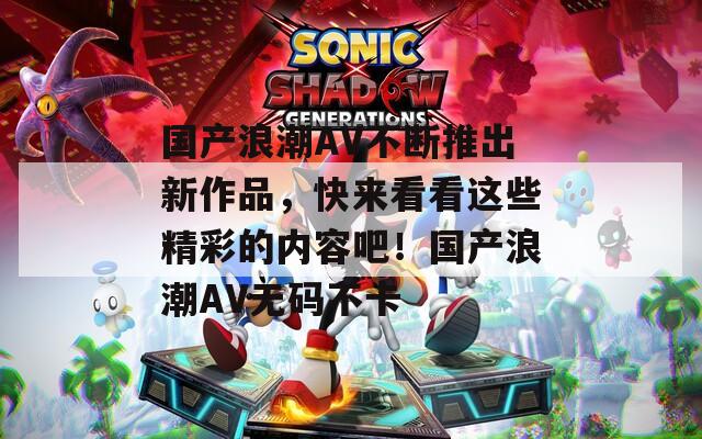 国产浪潮AV不断推出新作品，快来看看这些精彩的内容吧！国产浪潮AV无码不卡