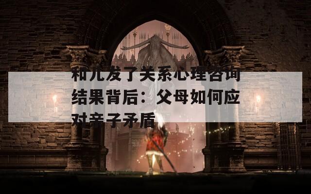 和儿发了关系心理咨询结果背后：父母如何应对亲子矛盾