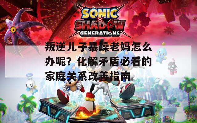 叛逆儿子暴躁老妈怎么办呢？化解矛盾必看的家庭关系改善指南