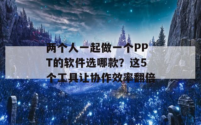 两个人一起做一个PPT的软件选哪款？这5个工具让协作效率翻倍