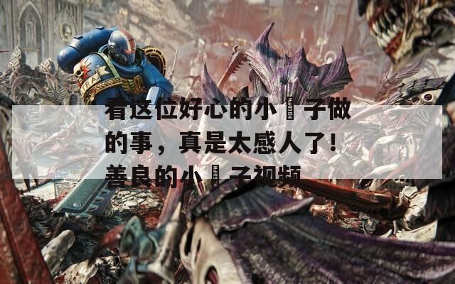 看这位好心的小峓子做的事，真是太感人了！善良的小峓子视频