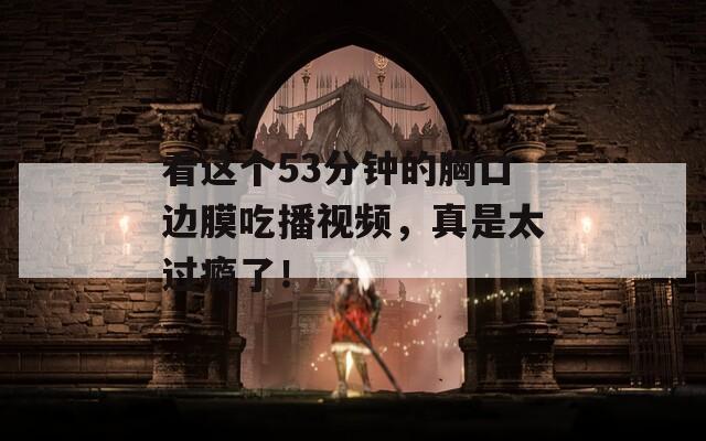 看这个53分钟的胸口边膜吃播视频，真是太过瘾了！