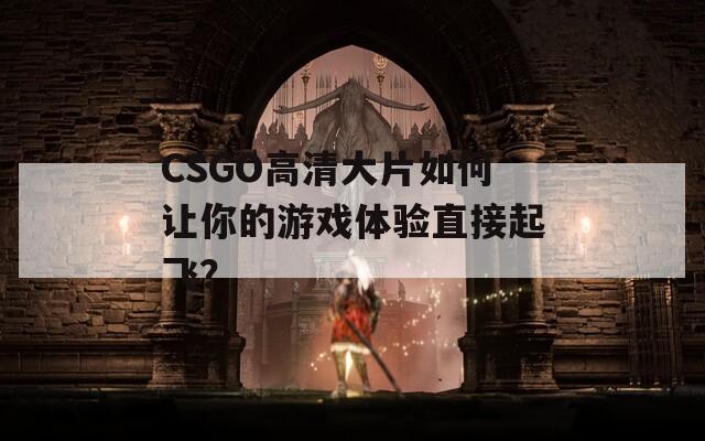 CSGO高清大片如何让你的游戏体验直接起飞？