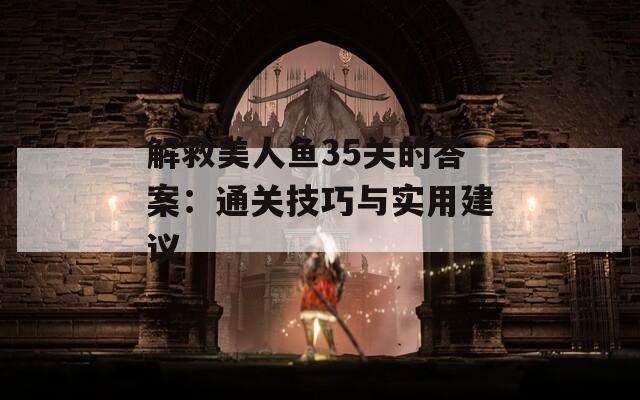 解救美人鱼35关的答案：通关技巧与实用建议