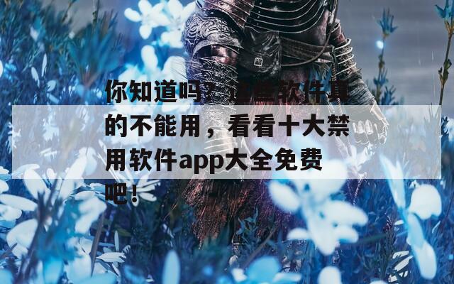 你知道吗？这些软件真的不能用，看看十大禁用软件app大全免费吧！