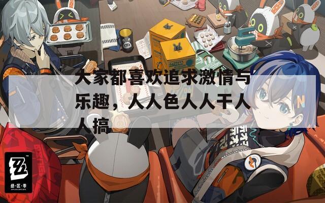 大家都喜欢追求激情与乐趣，人人色人人干人人搞