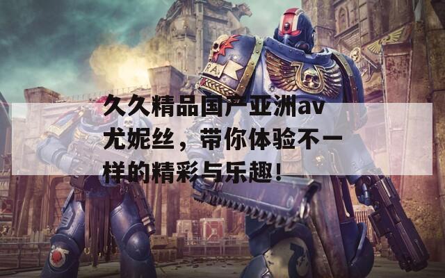 久久精品国产亚洲av尤妮丝，带你体验不一样的精彩与乐趣！
