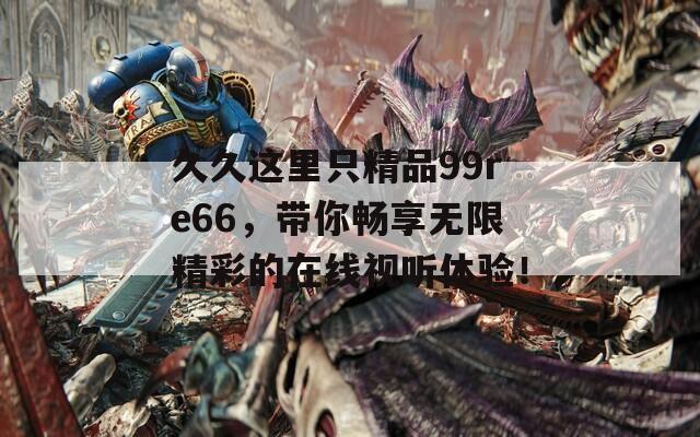 久久这里只精品99re66，带你畅享无限精彩的在线视听体验！