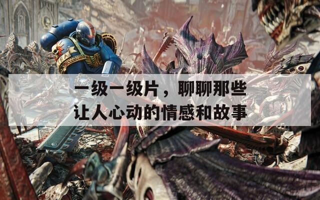 一级一级片，聊聊那些让人心动的情感和故事