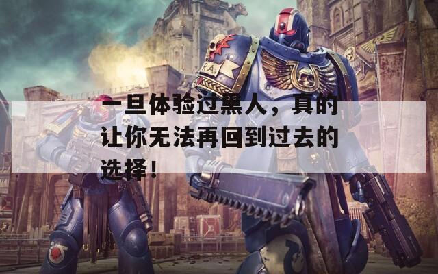一旦体验过黑人，真的让你无法再回到过去的选择！