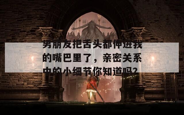 男朋友把舌头都伸进我的嘴巴里了，亲密关系中的小细节你知道吗？