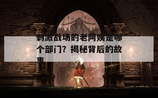 刺激战场的老阿姨是哪个部门？揭秘背后的故事