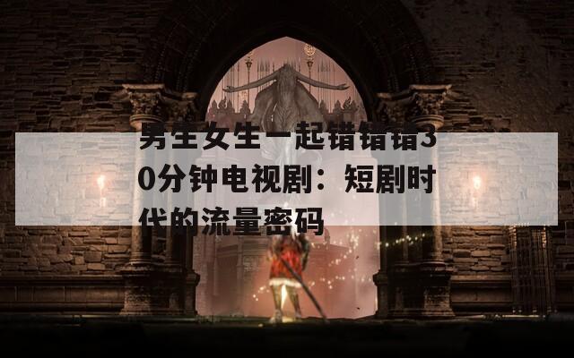 男生女生一起错错错30分钟电视剧：短剧时代的流量密码