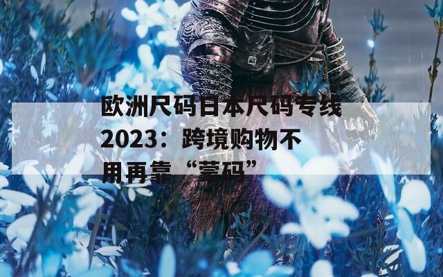 欧洲尺码日本尺码专线2023：跨境购物不用再靠“蒙码”