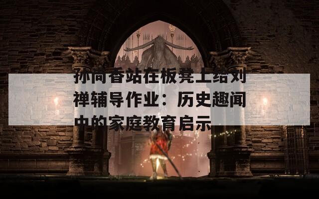 孙尚香站在板凳上给刘禅辅导作业：历史趣闻中的家庭教育启示