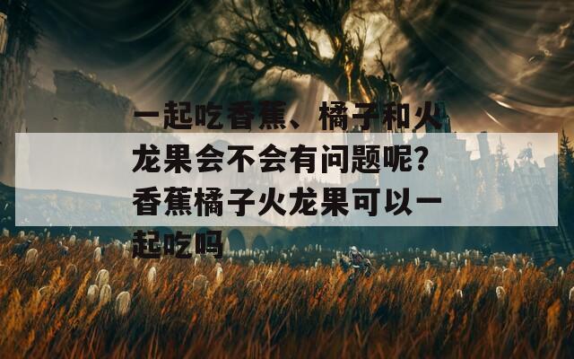 一起吃香蕉、橘子和火龙果会不会有问题呢？香蕉橘子火龙果可以一起吃吗