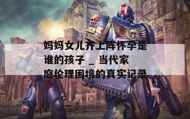 妈妈女儿齐上阵怀孕是谁的孩子 _ 当代家庭伦理困境的真实记录