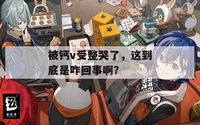 被钙v受整哭了，这到底是咋回事啊？