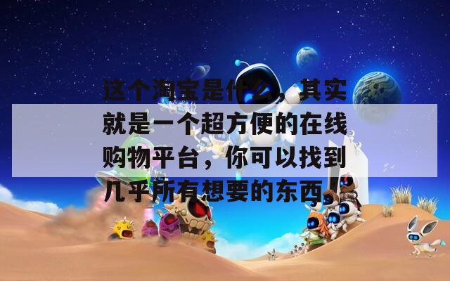 这个淘宝是什么，其实就是一个超方便的在线购物平台，你可以找到几乎所有想要的东西。