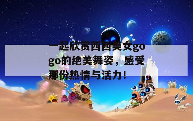 一起欣赏西西美女gogo的绝美舞姿，感受那份热情与活力！
