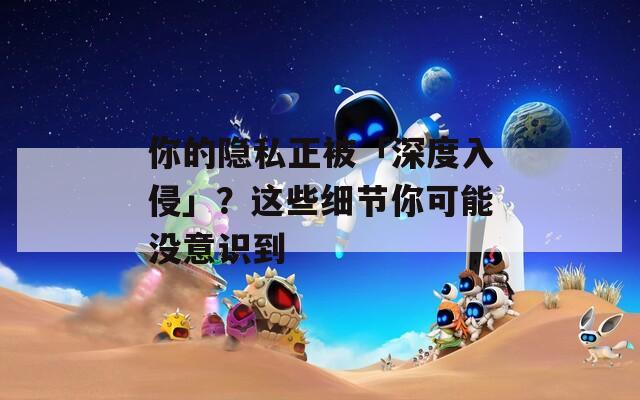 你的隐私正被「深度入侵」？这些细节你可能没意识到