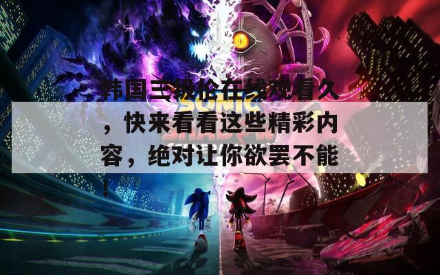 韩国三级伦在线观看久，快来看看这些精彩内容，绝对让你欲罢不能！