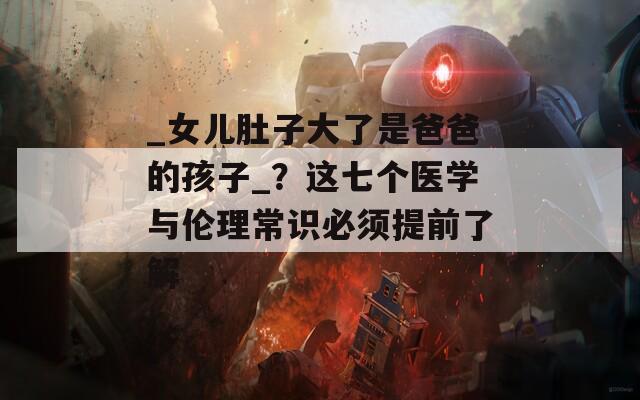 _女儿肚子大了是爸爸的孩子_？这七个医学与伦理常识必须提前了解