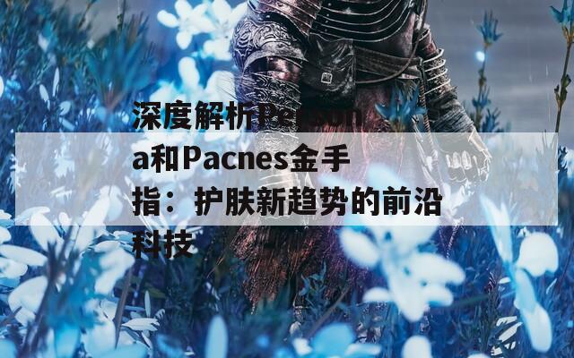深度解析Persona和Pacnes金手指：护肤新趋势的前沿科技