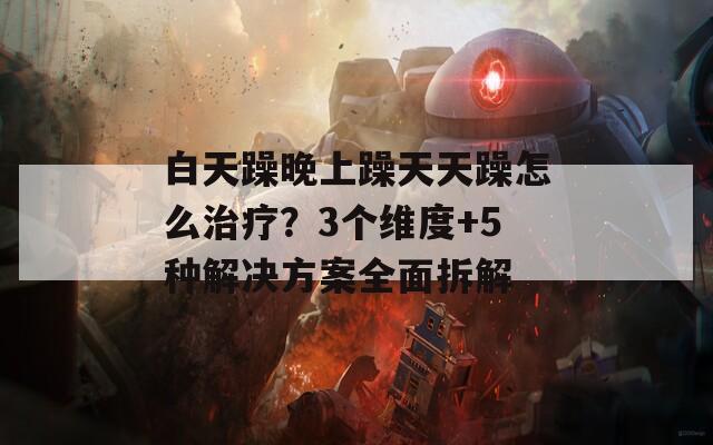 白天躁晚上躁天天躁怎么治疗？3个维度+5种解决方案全面拆解