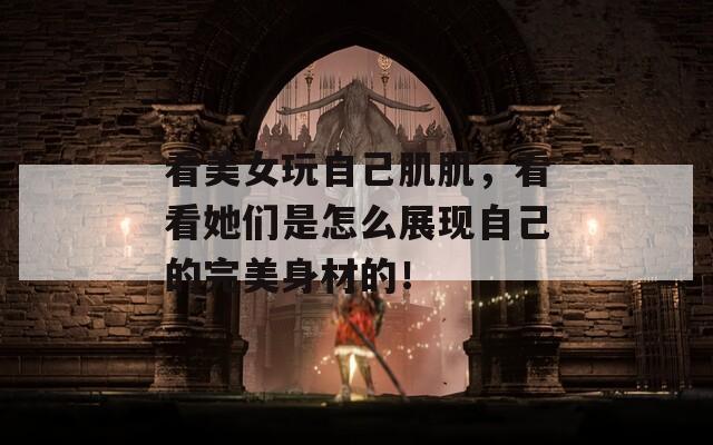 看美女玩自己肌肌，看看她们是怎么展现自己的完美身材的！
