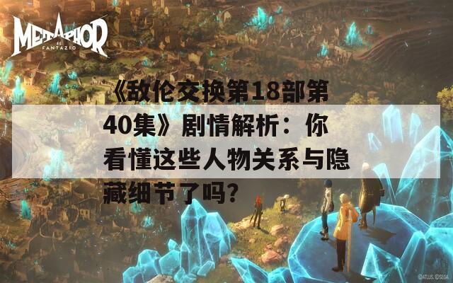 《敌伦交换第18部第40集》剧情解析：你看懂这些人物关系与隐藏细节了吗？