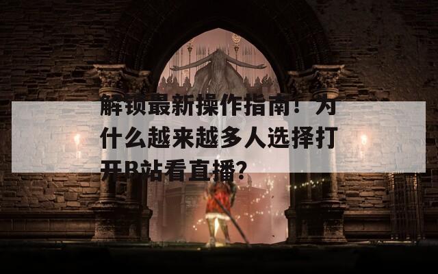 解锁最新操作指南！为什么越来越多人选择打开B站看直播？