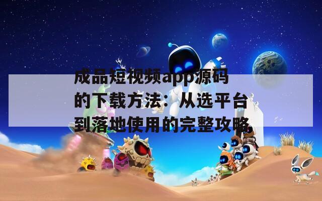 成品短视频app源码的下载方法：从选平台到落地使用的完整攻略