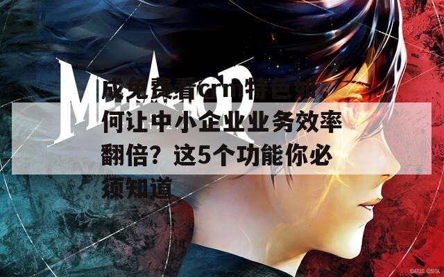 成免费看crm特色如何让中小企业业务效率翻倍？这5个功能你必须知道