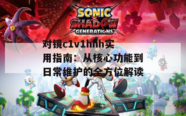 对镜c1v1hhh实用指南：从核心功能到日常维护的全方位解读