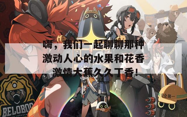 嗨，我们一起聊聊那种激动人心的水果和花香，激情大蕉久久丁香！