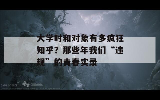 大学时和对象有多疯狂知乎？那些年我们“违规”的青春实录