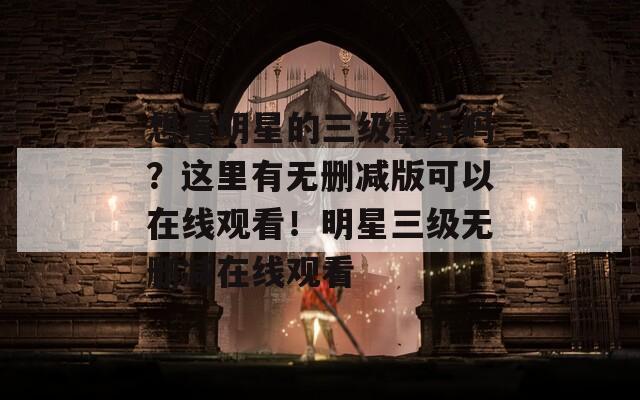 想看明星的三级影片吗？这里有无删减版可以在线观看！明星三级无删减在线观看