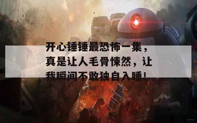 开心锤锤最恐怖一集，真是让人毛骨悚然，让我瞬间不敢独自入睡！