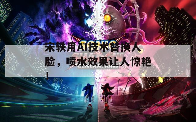 宋轶用AI技术替换人脸，喷水效果让人惊艳！