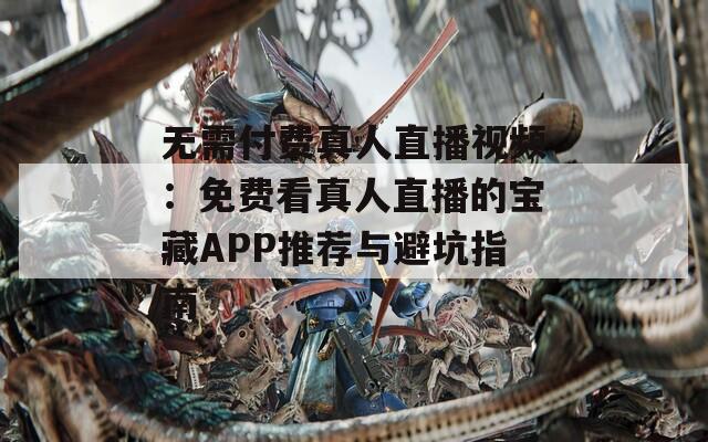 无需付费真人直播视频：免费看真人直播的宝藏APP推荐与避坑指南