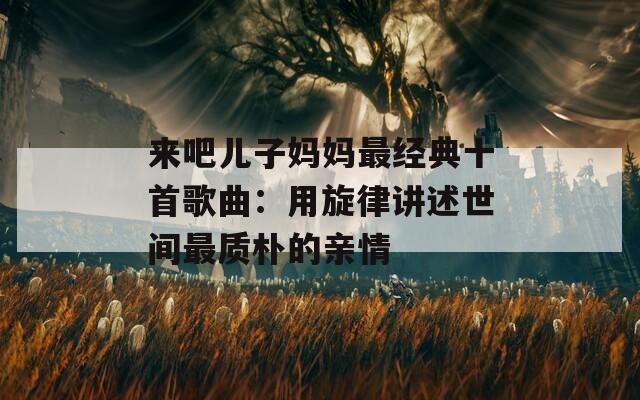 来吧儿子妈妈最经典十首歌曲：用旋律讲述世间最质朴的亲情