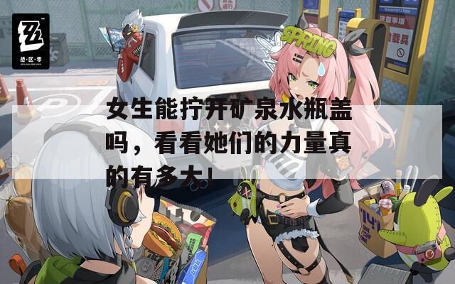女生能拧开矿泉水瓶盖吗，看看她们的力量真的有多大！