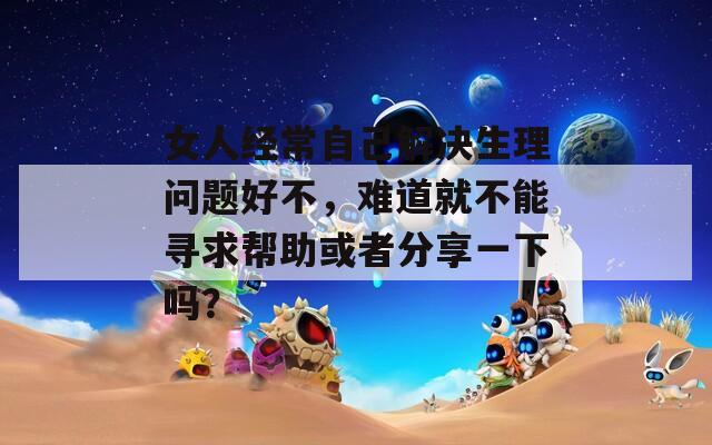 女人经常自己解决生理问题好不，难道就不能寻求帮助或者分享一下吗？