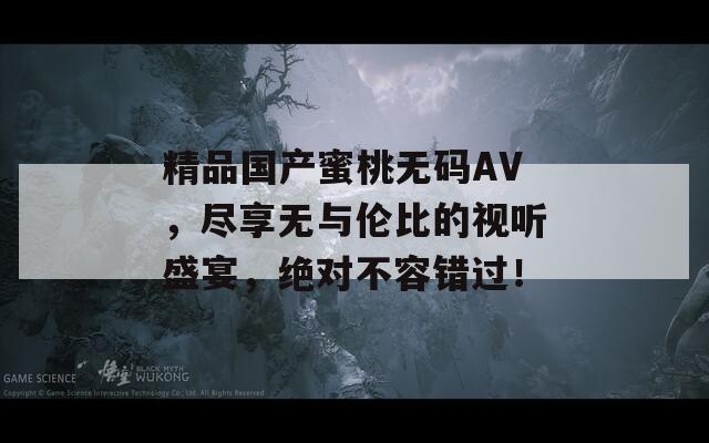 精品国产蜜桃无码AV，尽享无与伦比的视听盛宴，绝对不容错过！